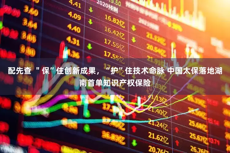 配先查 ＂保”住创新成果，“护”住技术命脉 中国太保落地湖南首单知识产权保险