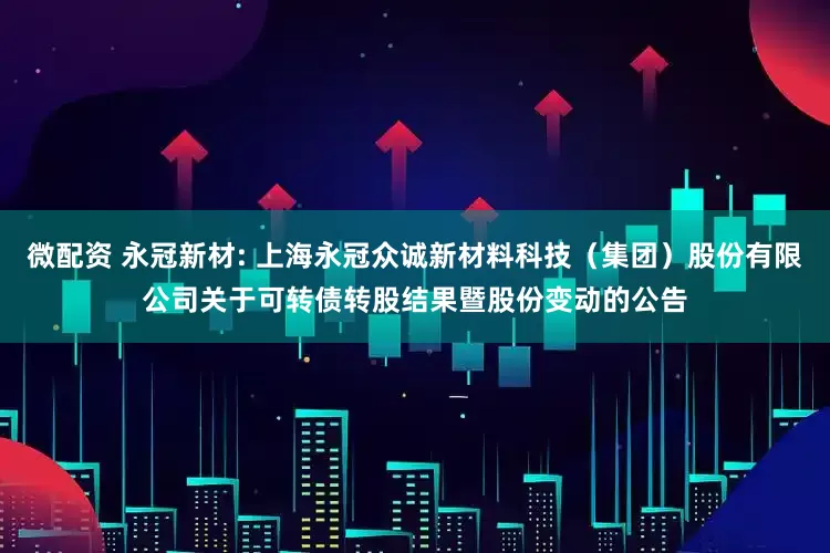 微配资 永冠新材: 上海永冠众诚新材料科技（集团）股份有限公司关于可转债转股结果暨股份变动的公告