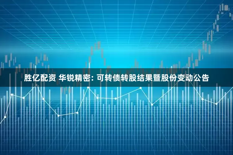 胜亿配资 华锐精密: 可转债转股结果暨股份变动公告