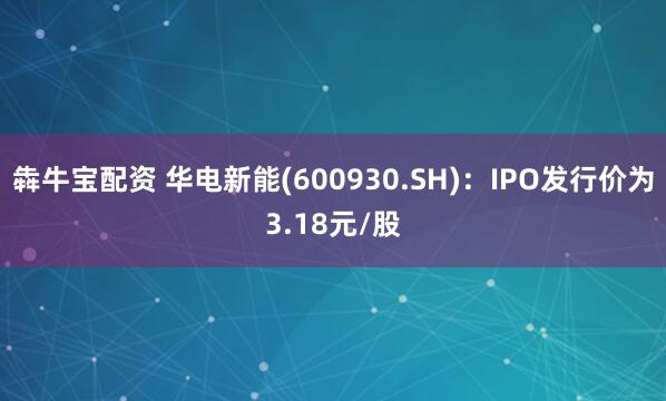 犇牛宝配资 华电新能(600930.SH)：IPO发行价为3.18元/股