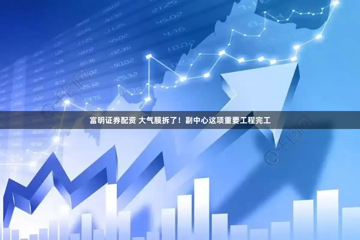 富明证券配资 大气膜拆了！副中心这项重要工程完工