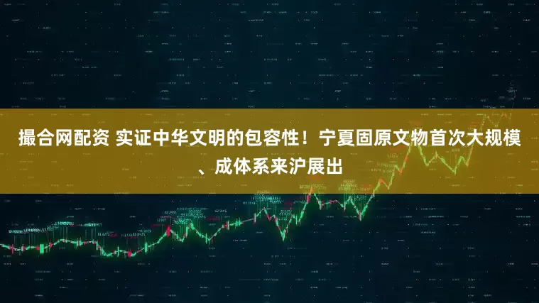 撮合网配资 实证中华文明的包容性！宁夏固原文物首次大规模、成体系来沪展出