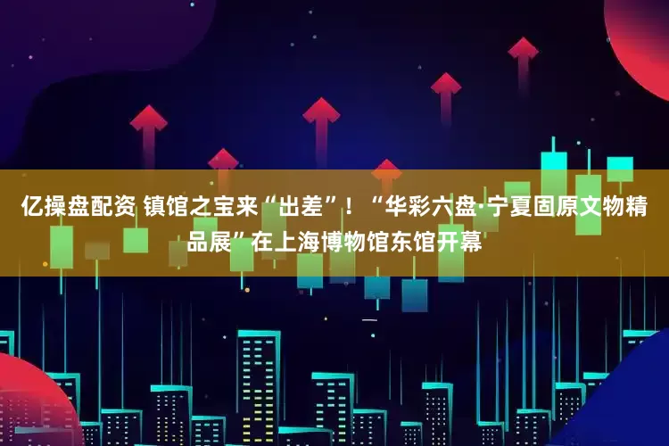 亿操盘配资 镇馆之宝来“出差”！“华彩六盘·宁夏固原文物精品展”在上海博物馆东馆开幕