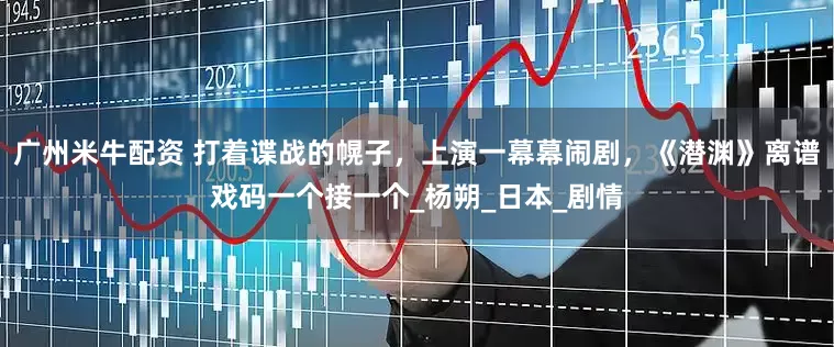 广州米牛配资 打着谍战的幌子，上演一幕幕闹剧，《潜渊》离谱戏码一个接一个_杨朔_日本_剧情