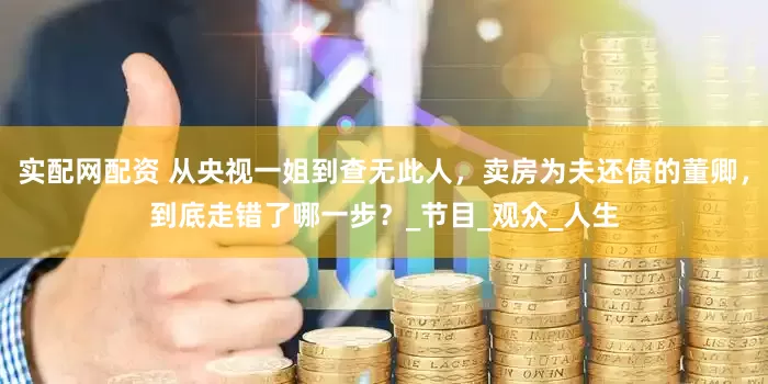 实配网配资 从央视一姐到查无此人，卖房为夫还债的董卿，到底走错了哪一步？_节目_观众_人生