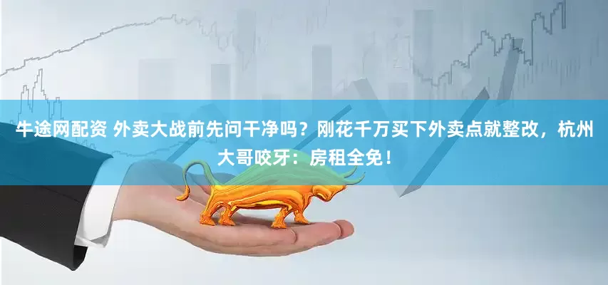 牛途网配资 外卖大战前先问干净吗？刚花千万买下外卖点就整改，杭州大哥咬牙：房租全免！