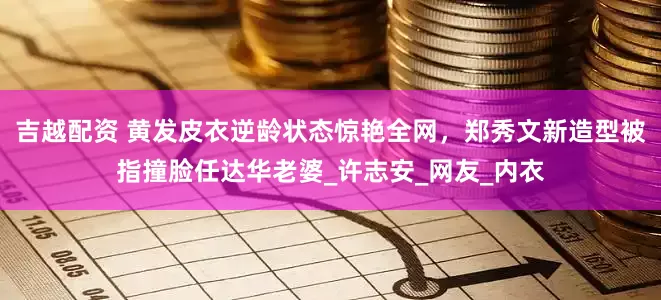 吉越配资 黄发皮衣逆龄状态惊艳全网，郑秀文新造型被指撞脸任达华老婆_许志安_网友_内衣