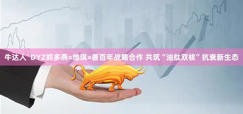 牛达人  DYZ郑多燕×维琪×善百年战略合作 共筑“油肽双核”抗衰新生态