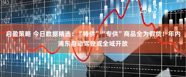 启盈策略 今日数据精选：“特供”“专供”商品全为假货！年内浦东自动驾驶或全域开放