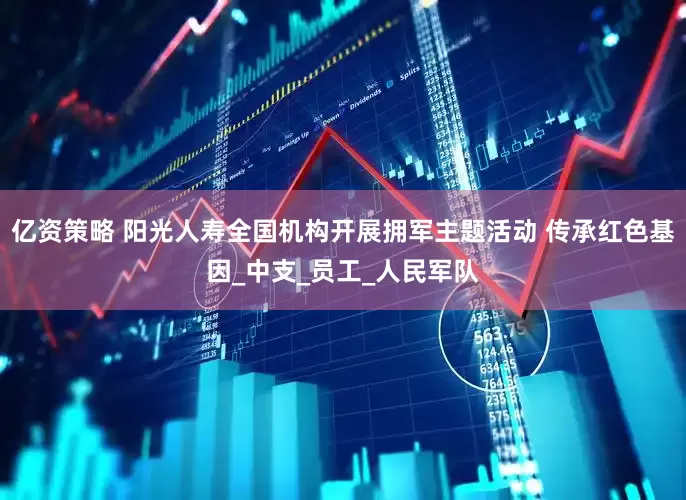 亿资策略 阳光人寿全国机构开展拥军主题活动 传承红色基因_中支_员工_人民军队