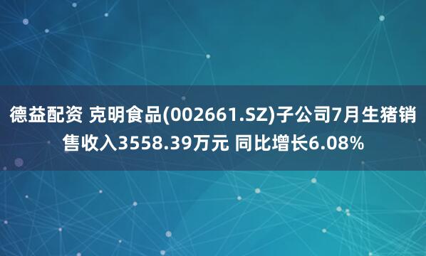 德益配资 克明食品(002661.SZ)子公司7月生猪销售收入3558.39万元 同比增长6.08%