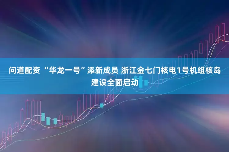 问道配资 “华龙一号”添新成员 浙江金七门核电1号机组核岛建设全面启动