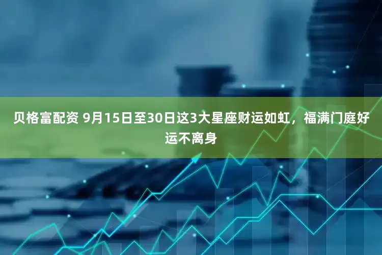 贝格富配资 9月15日至30日这3大星座财运如虹，福满门庭好运不离身