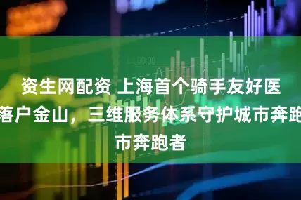 资生网配资 上海首个骑手友好医院落户金山，三维服务体系守护城市奔跑者