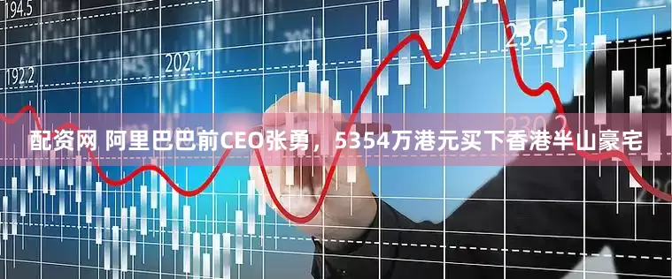 配资网 阿里巴巴前CEO张勇，5354万港元买下香港半山豪宅