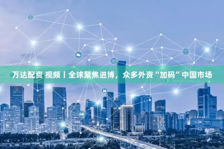 万达配资 视频丨全球聚焦进博，众多外资“加码”中国市场