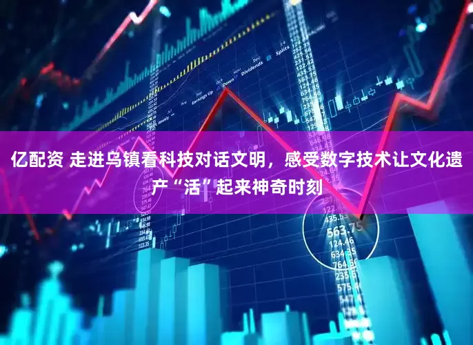 亿配资 走进乌镇看科技对话文明，感受数字技术让文化遗产“活”起来神奇时刻