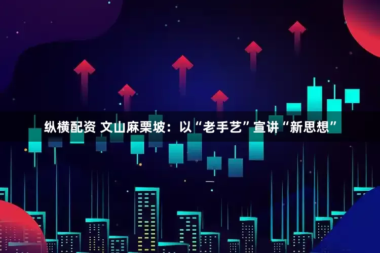 纵横配资 文山麻栗坡：以“老手艺”宣讲“新思想”
