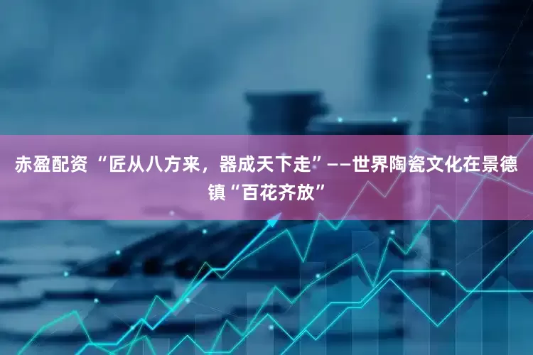 赤盈配资 “匠从八方来，器成天下走”——世界陶瓷文化在景德镇“百花齐放”