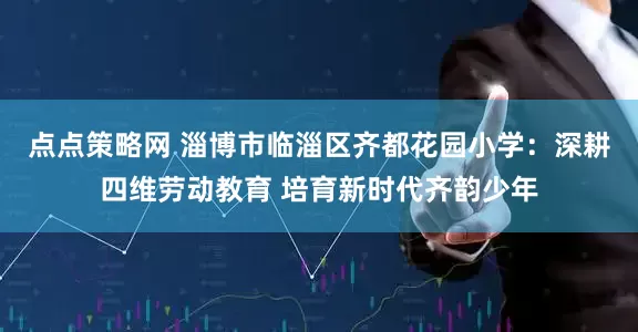点点策略网 淄博市临淄区齐都花园小学：深耕四维劳动教育 培育新时代齐韵少年