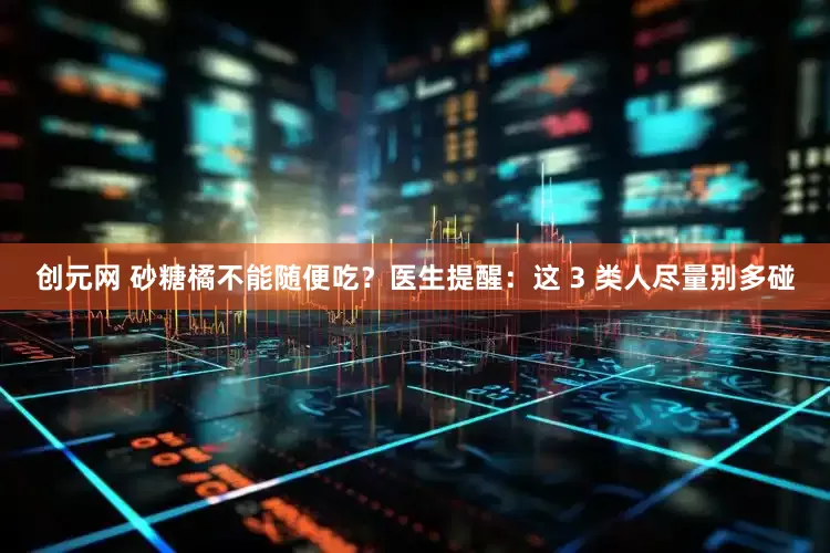 创元网 砂糖橘不能随便吃？医生提醒：这 3 类人尽量别多碰
