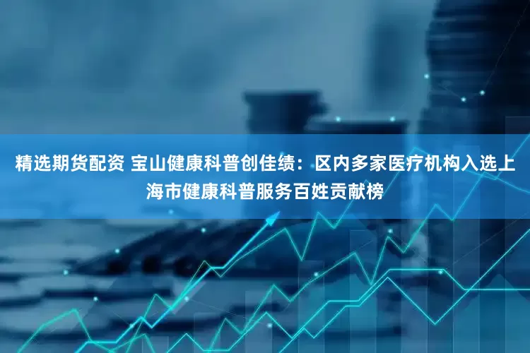 精选期货配资 宝山健康科普创佳绩：区内多家医疗机构入选上海市健康科普服务百姓贡献榜