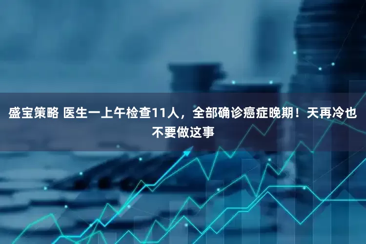 盛宝策略 医生一上午检查11人，全部确诊癌症晚期！天再冷也不要做这事