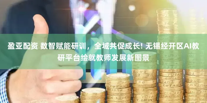 盈亚配资 数智赋能研训，全域共促成长! 无锡经开区AI教研平台绘就教师发展新图景