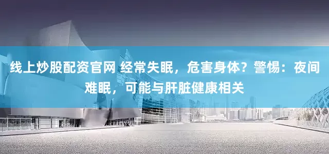 线上炒股配资官网 经常失眠，危害身体？警惕：夜间难眠，可能与肝脏健康相关