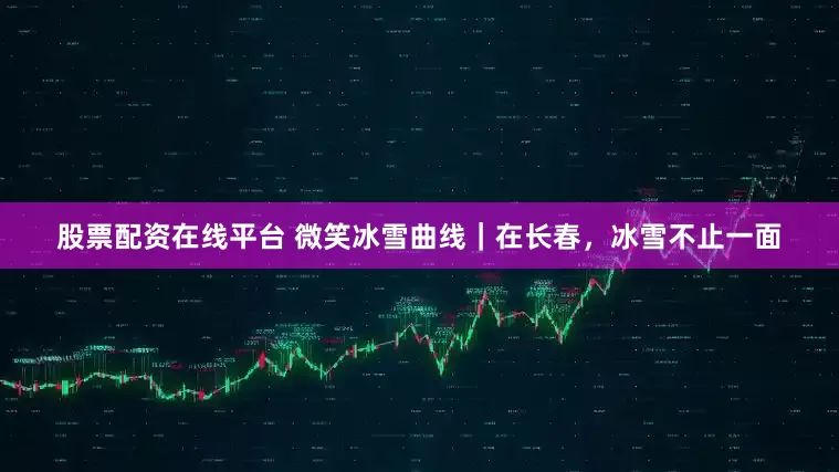 股票配资在线平台 微笑冰雪曲线｜在长春，冰雪不止一面