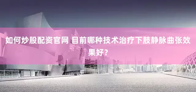 如何炒股配资官网 目前哪种技术治疗下肢静脉曲张效果好？