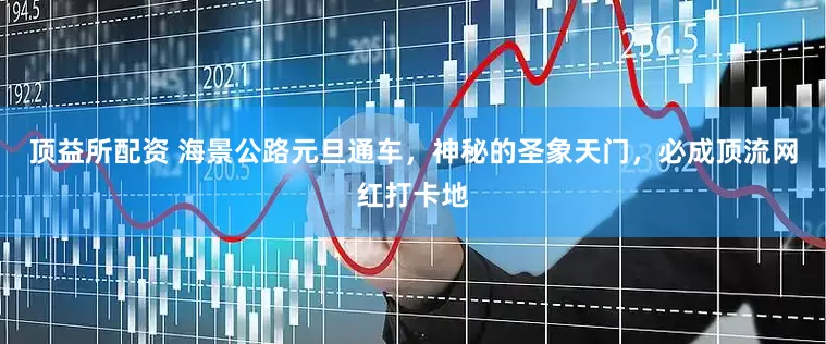 顶益所配资 海景公路元旦通车，神秘的圣象天门，必成顶流网红打卡地