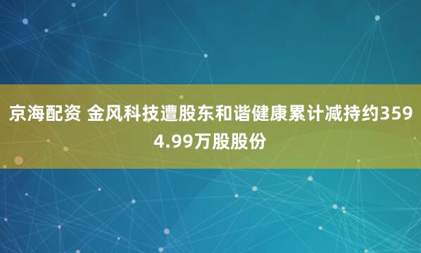 京海配资 金风科技遭股东和谐健康累计减持约3594.99万股股份