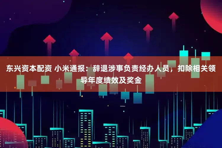 东兴资本配资 小米通报：辞退涉事负责经办人员，扣除相关领导年度绩效及奖金