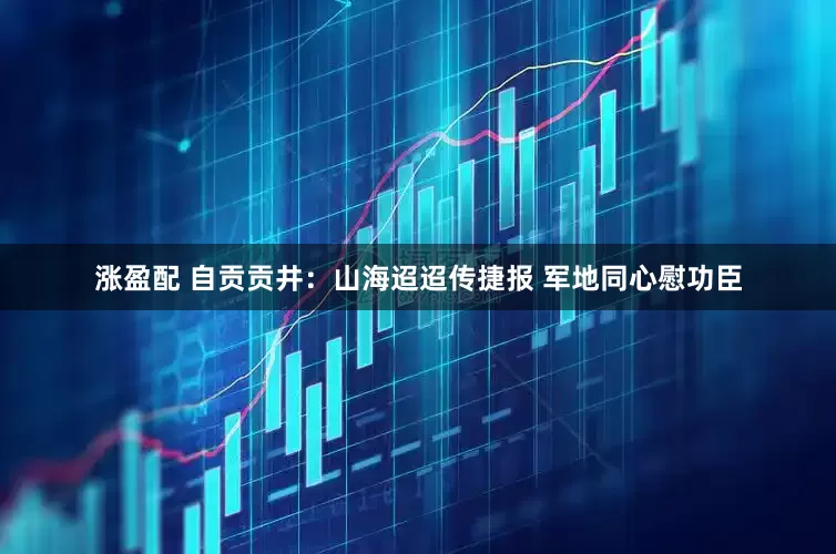 涨盈配 自贡贡井：山海迢迢传捷报 军地同心慰功臣