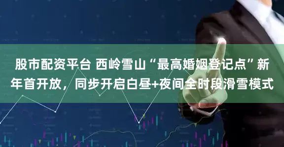 股市配资平台 西岭雪山“最高婚姻登记点”新年首开放，同步开启白昼+夜间全时段滑雪模式