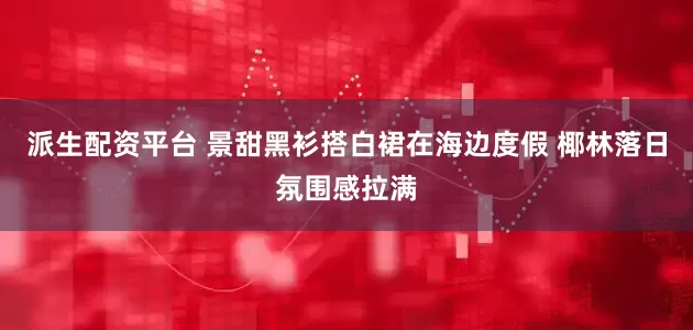 派生配资平台 景甜黑衫搭白裙在海边度假 椰林落日氛围感拉满