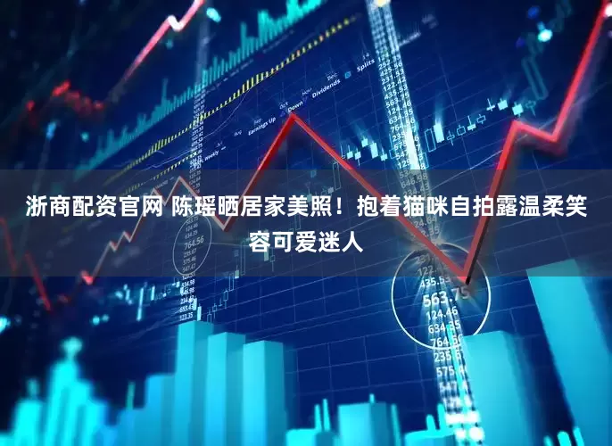 浙商配资官网 陈瑶晒居家美照！抱着猫咪自拍露温柔笑容可爱迷人