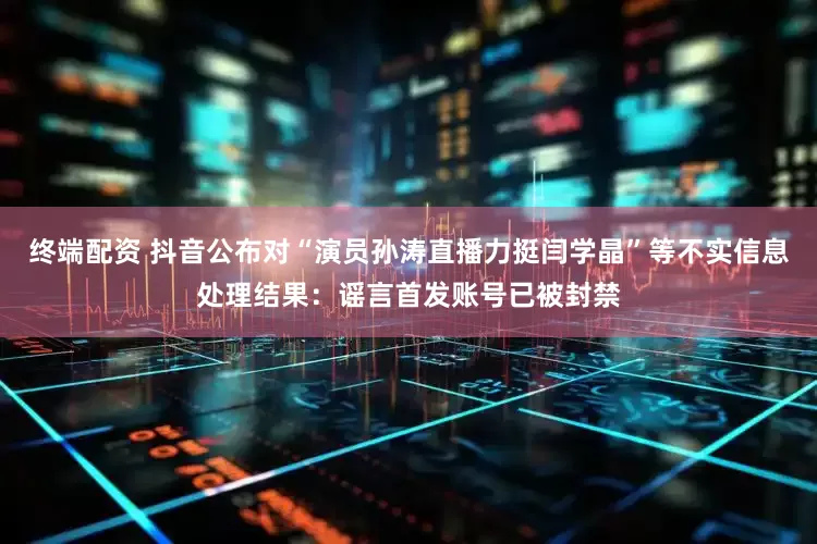 终端配资 抖音公布对“演员孙涛直播力挺闫学晶”等不实信息处理结果：谣言首发账号已被封禁