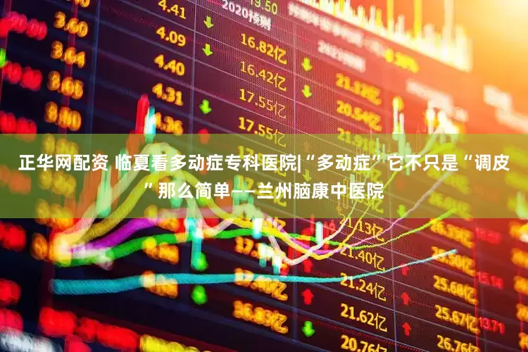 正华网配资 临夏看多动症专科医院|“多动症”它不只是“调皮”那么简单——兰州脑康中医院