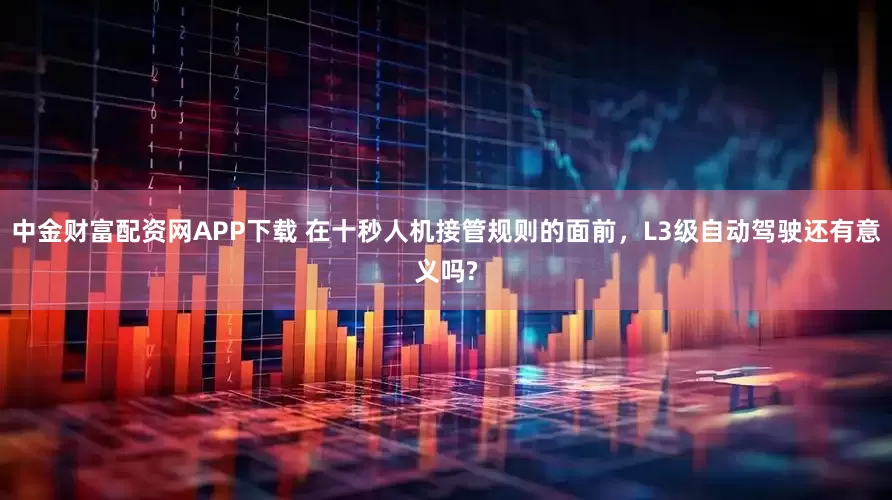 中金财富配资网APP下载 在十秒人机接管规则的面前，L3级自动驾驶还有意义吗?