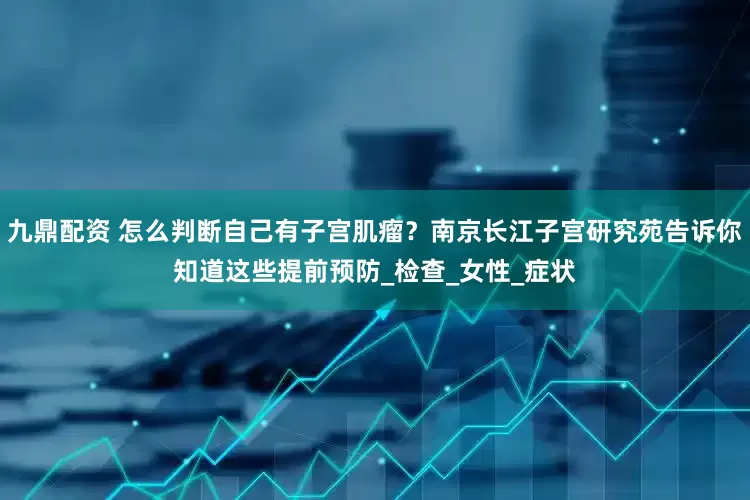 九鼎配资 怎么判断自己有子宫肌瘤？南京长江子宫研究苑告诉你知道这些提前预防_检查_女性_症状