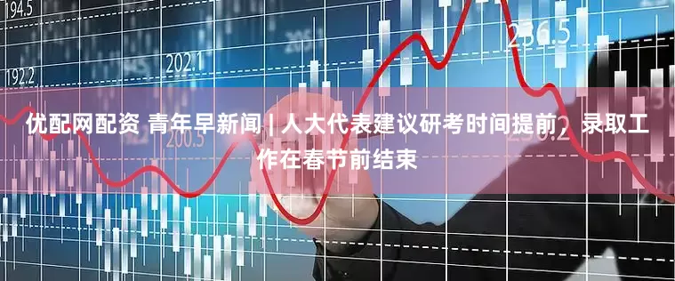 优配网配资 青年早新闻 | 人大代表建议研考时间提前，录取工作在春节前结束