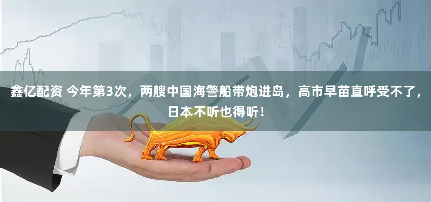 鑫亿配资 今年第3次，两艘中国海警船带炮进岛，高市早苗直呼受不了，日本不听也得听！