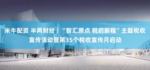 米牛配资 半两财经｜“智汇原点 税启新程”主题税收宣传活动暨第35个税收宣传月启动
