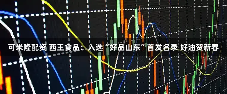 可米隆配资 西王食品：入选“好品山东”首发名录 好油贺新春