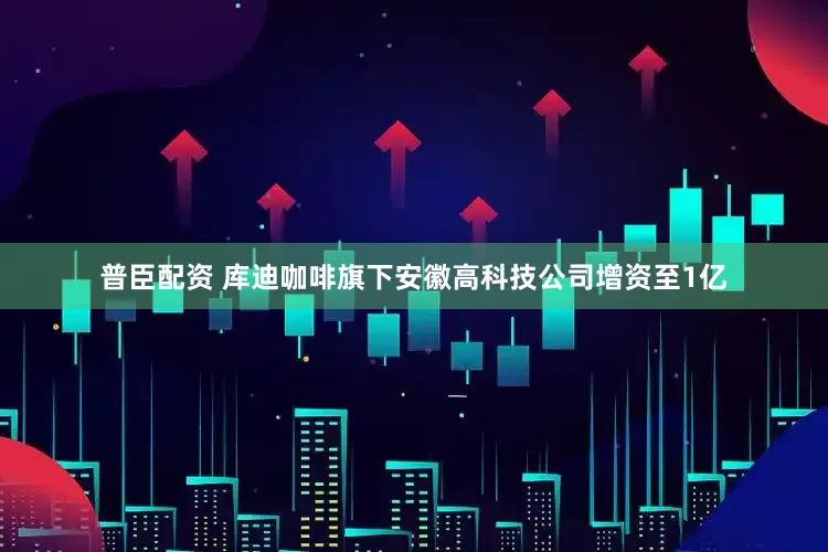 普臣配资 库迪咖啡旗下安徽高科技公司增资至1亿